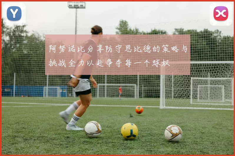 阿努诺比分享防守恩比德的策略与挑战全力以赴争夺每一个球权
