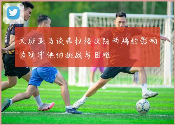 文班亚马谈弗拉格攻防两端的影响力防守他的挑战与困难