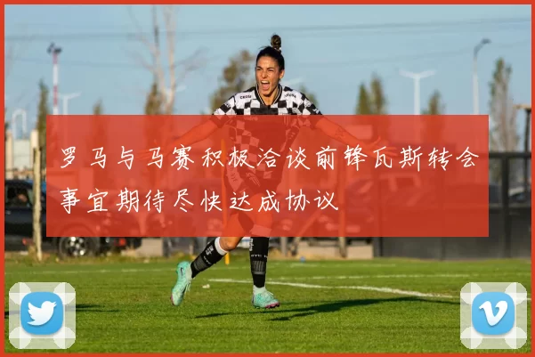 罗马与马赛积极洽谈前锋瓦斯转会事宜期待尽快达成协议