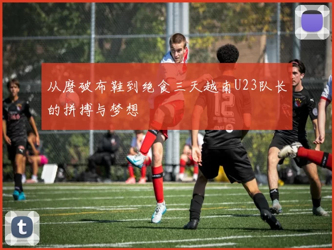 从磨破布鞋到绝食三天越南U23队长的拼搏与梦想