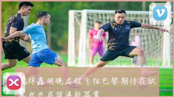 魏祥鑫明晚启程飞往巴黎期待在欧塞尔开启留洋新篇章